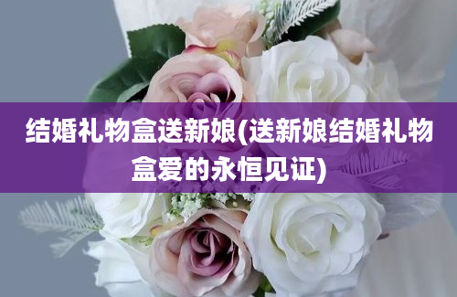 结婚礼物盒送新娘(送新娘结婚礼物盒爱的永恒见证)