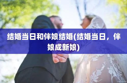 结婚当日和伴娘结婚(结婚当日，伴娘成新娘)