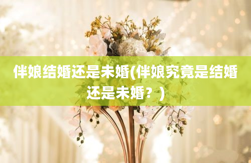 伴娘结婚还是未婚(伴娘究竟是结婚还是未婚？)