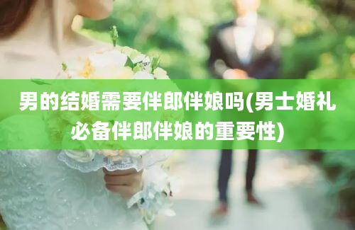 男的结婚需要伴郎伴娘吗(男士婚礼必备伴郎伴娘的重要性)