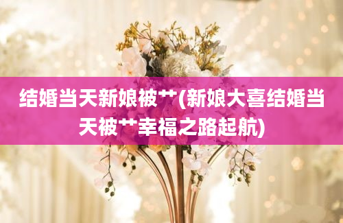 结婚当天新娘被艹(新娘大喜结婚当天被艹幸福之路起航)