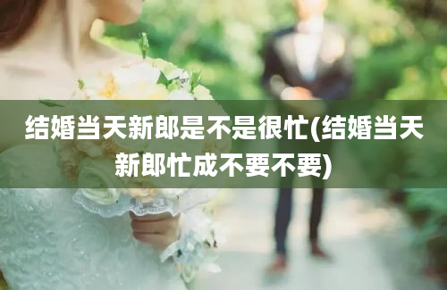 结婚当天新郎是不是很忙(结婚当天新郎忙成不要不要)