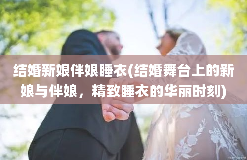 结婚新娘伴娘睡衣(结婚舞台上的新娘与伴娘，精致睡衣的华丽时刻)