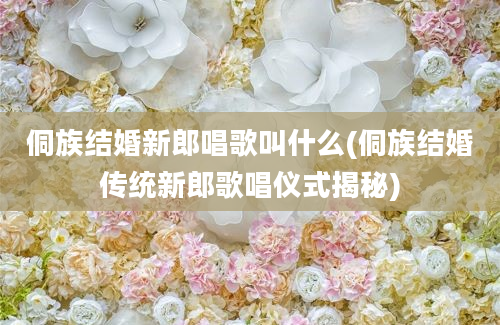 侗族结婚新郎唱歌叫什么(侗族结婚传统新郎歌唱仪式揭秘)