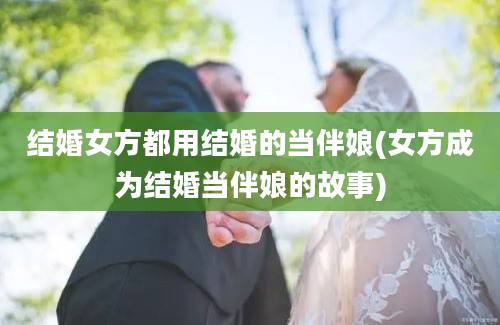 结婚女方都用结婚的当伴娘(女方成为结婚当伴娘的故事)