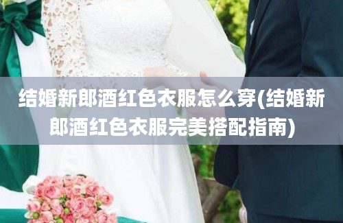 结婚新郎酒红色衣服怎么穿(结婚新郎酒红色衣服完美搭配指南)