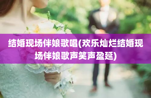 结婚现场伴娘歌唱(欢乐灿烂结婚现场伴娘歌声笑声盈延)