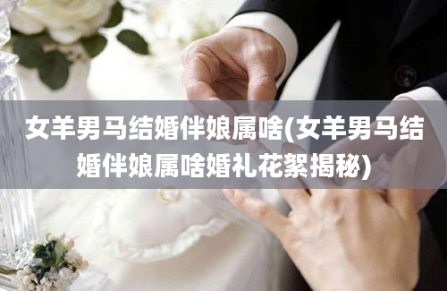 女羊男马结婚伴娘属啥(女羊男马结婚伴娘属啥婚礼花絮揭秘)