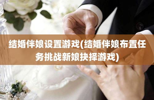 结婚伴娘设置游戏(结婚伴娘布置任务挑战新娘抉择游戏)