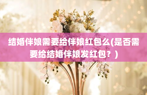 结婚伴娘需要给伴娘红包么(是否需要给结婚伴娘发红包？)