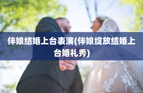 伴娘结婚上台表演(伴娘绽放结婚上台婚礼秀)