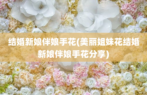 结婚新娘伴娘手花(美丽姐妹花结婚新娘伴娘手花分享)