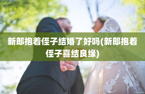 新郎抱着侄子结婚了好吗(新郎抱着侄子喜结良缘)