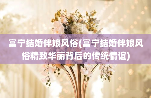 富宁结婚伴娘风俗(富宁结婚伴娘风俗精致华丽背后的传统情谊)