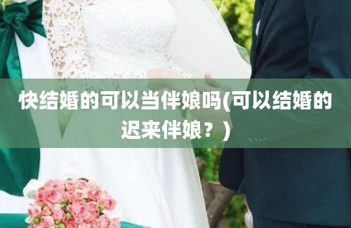 快结婚的可以当伴娘吗(可以结婚的迟来伴娘？)