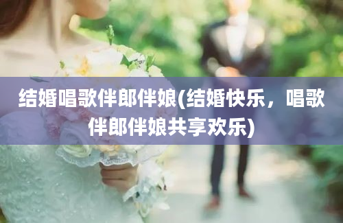 结婚唱歌伴郎伴娘(结婚快乐，唱歌伴郎伴娘共享欢乐)