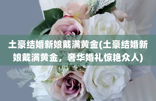 土豪结婚新娘戴满黄金(土豪结婚新娘戴满黄金，奢华婚礼惊艳众人)