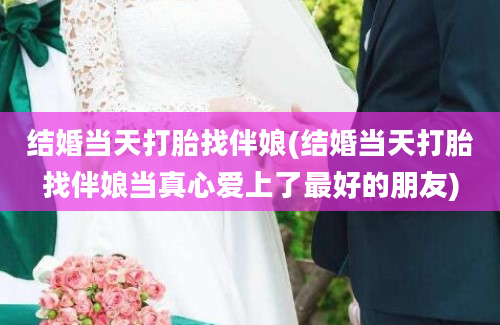 结婚当天打胎找伴娘(结婚当天打胎找伴娘当真心爱上了最好的朋友)