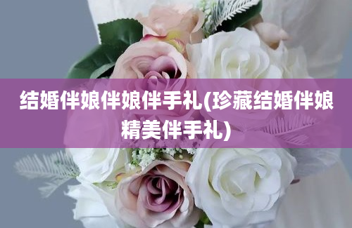 结婚伴娘伴娘伴手礼(珍藏结婚伴娘精美伴手礼)