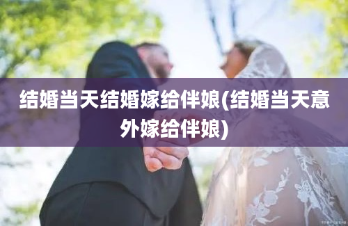 结婚当天结婚嫁给伴娘(结婚当天意外嫁给伴娘)