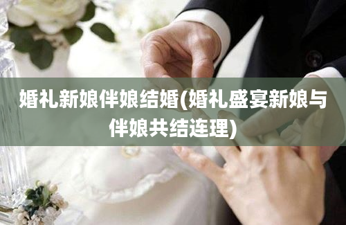 婚礼新娘伴娘结婚(婚礼盛宴新娘与伴娘共结连理)