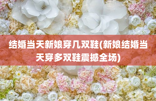 结婚当天新娘穿几双鞋(新娘结婚当天穿多双鞋震撼全场)