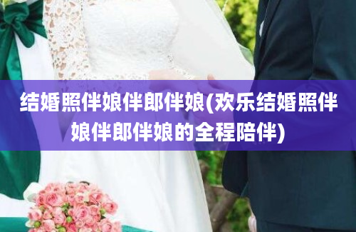 结婚照伴娘伴郎伴娘(欢乐结婚照伴娘伴郎伴娘的全程陪伴)