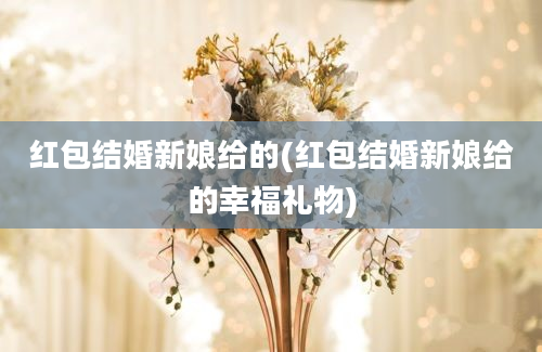 红包结婚新娘给的(红包结婚新娘给的幸福礼物)