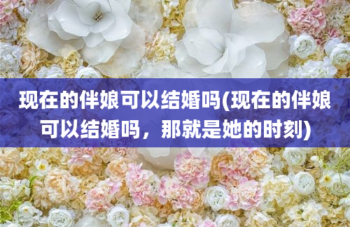 现在的伴娘可以结婚吗(现在的伴娘可以结婚吗，那就是她的时刻)