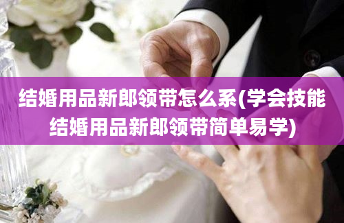 结婚用品新郎领带怎么系(学会技能结婚用品新郎领带简单易学)