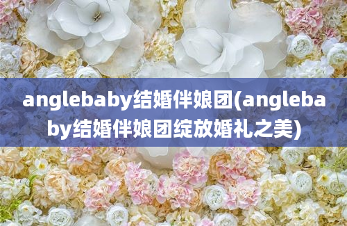 anglebaby结婚伴娘团(anglebaby结婚伴娘团绽放婚礼之美)