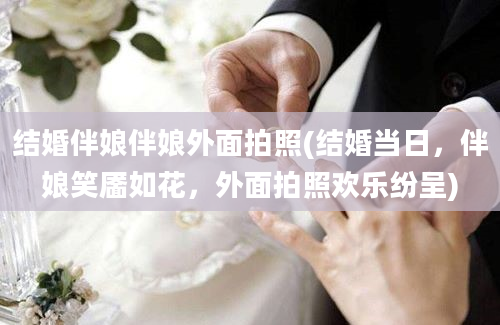 结婚伴娘伴娘外面拍照(结婚当日，伴娘笑靥如花，外面拍照欢乐纷呈)