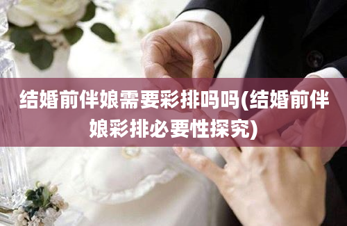 结婚前伴娘需要彩排吗吗(结婚前伴娘彩排必要性探究)