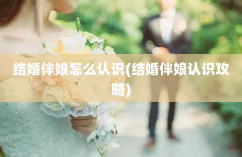 结婚伴娘怎么认识(结婚伴娘认识攻略)