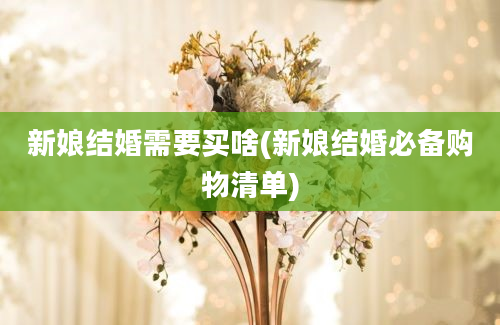 新娘结婚需要买啥(新娘结婚必备购物清单)