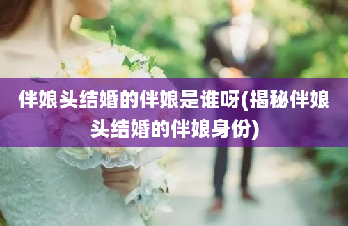 伴娘头结婚的伴娘是谁呀(揭秘伴娘头结婚的伴娘身份)