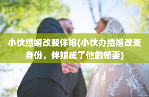 小伙结婚改娶伴娘(小伙办结婚改变身份，伴娘成了他的新妻)