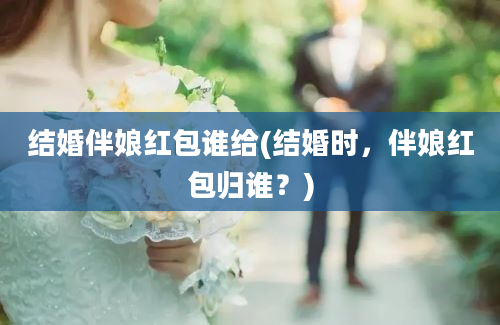 结婚伴娘红包谁给(结婚时，伴娘红包归谁？)