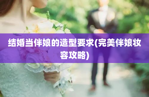 结婚当伴娘的造型要求(完美伴娘妆容攻略)