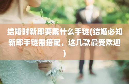 结婚时新郎要戴什么手链(结婚必知新郎手链需搭配，这几款最受欢迎)