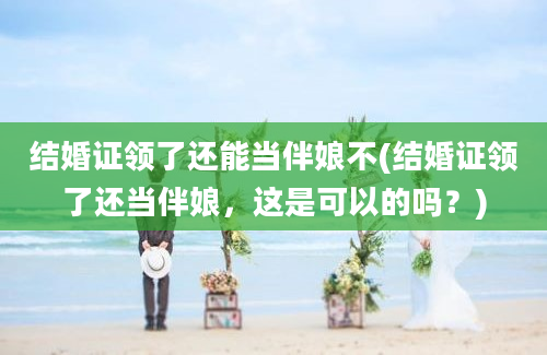 结婚证领了还能当伴娘不(结婚证领了还当伴娘，这是可以的吗？)