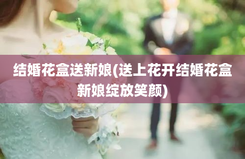 结婚花盒送新娘(送上花开结婚花盒新娘绽放笑颜)