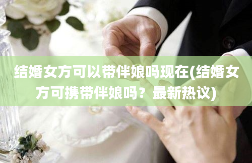 结婚女方可以带伴娘吗现在(结婚女方可携带伴娘吗？最新热议)