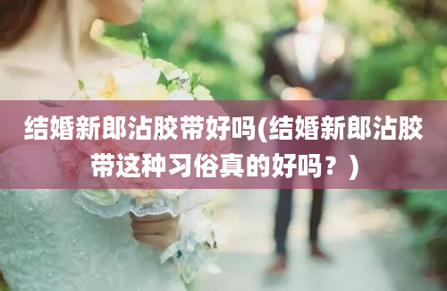 结婚新郎沾胶带好吗(结婚新郎沾胶带这种习俗真的好吗？)