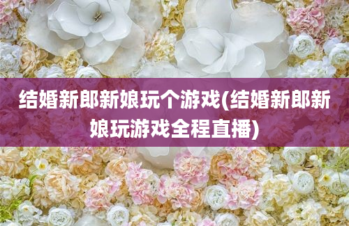 结婚新郎新娘玩个游戏(结婚新郎新娘玩游戏全程直播)