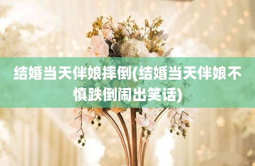 结婚当天伴娘摔倒(结婚当天伴娘不慎跌倒闹出笑话)