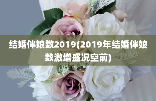 结婚伴娘数2019(2019年结婚伴娘数激增盛况空前)