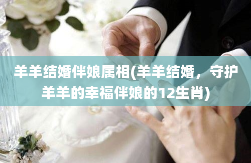 羊羊结婚伴娘属相(羊羊结婚，守护羊羊的幸福伴娘的12生肖)