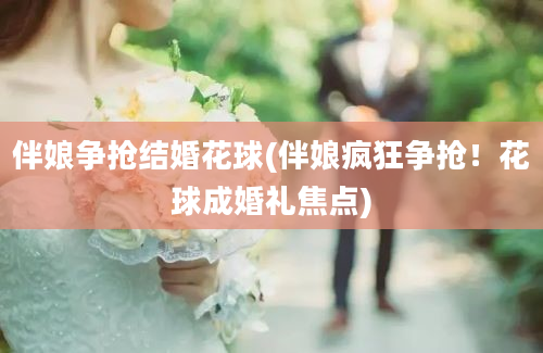 伴娘争抢结婚花球(伴娘疯狂争抢！花球成婚礼焦点)