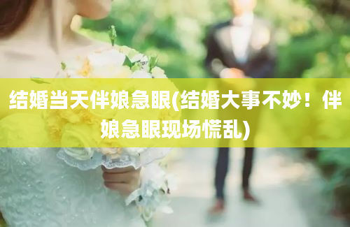 结婚当天伴娘急眼(结婚大事不妙！伴娘急眼现场慌乱)